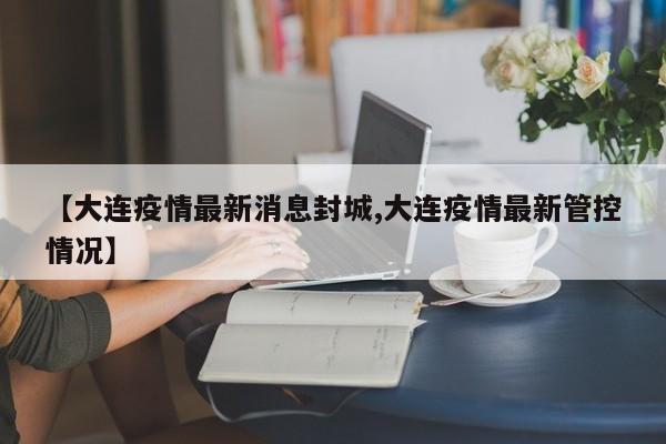 【大连疫情最新消息封城,大连疫情最新管控情况】