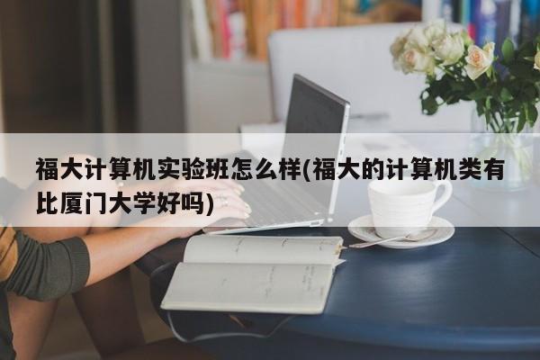 福大计算机实验班怎么样(福大的计算机类有比厦门大学好吗)