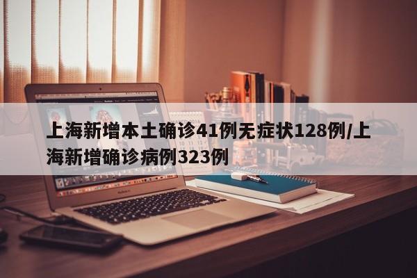 上海新增本土确诊41例无症状128例/上海新增确诊病例323例