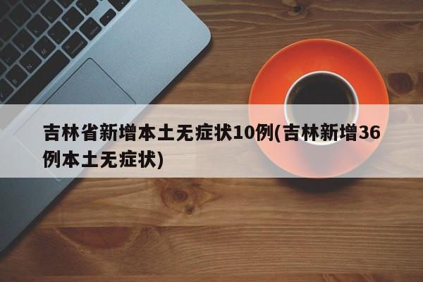 吉林省新增本土无症状10例(吉林新增36例本土无症状)