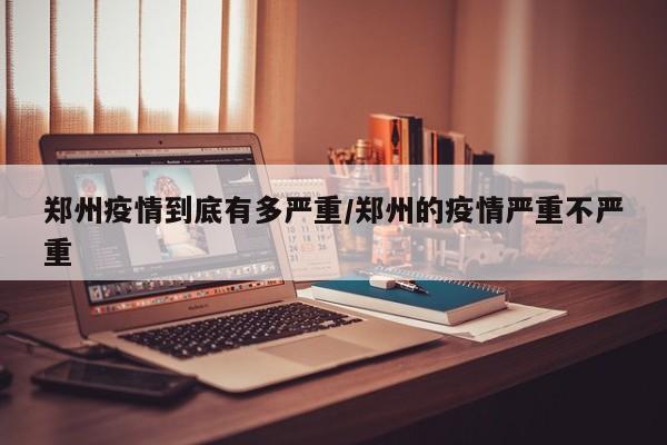 郑州疫情到底有多严重/郑州的疫情严重不严重