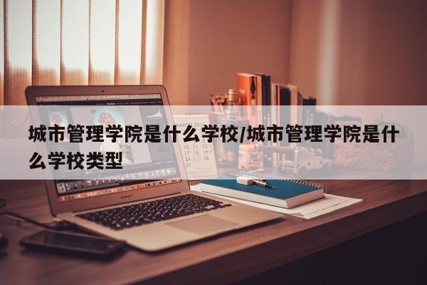 城市管理学院是什么学校/城市管理学院是什么学校类型
