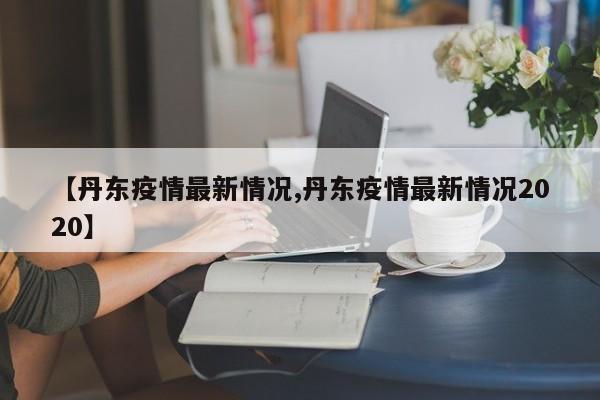 【丹东疫情最新情况,丹东疫情最新情况2020】