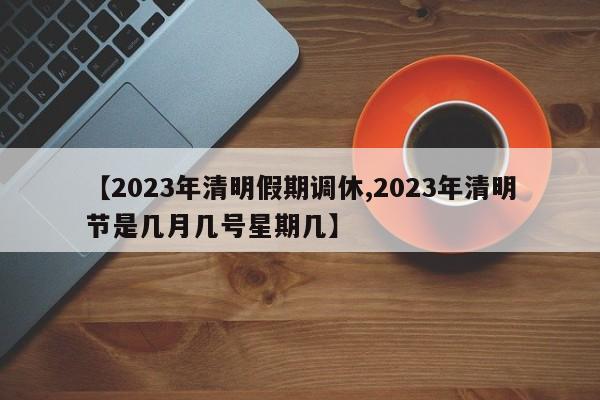 【2023年清明假期调休,2023年清明节是几月几号星期几】