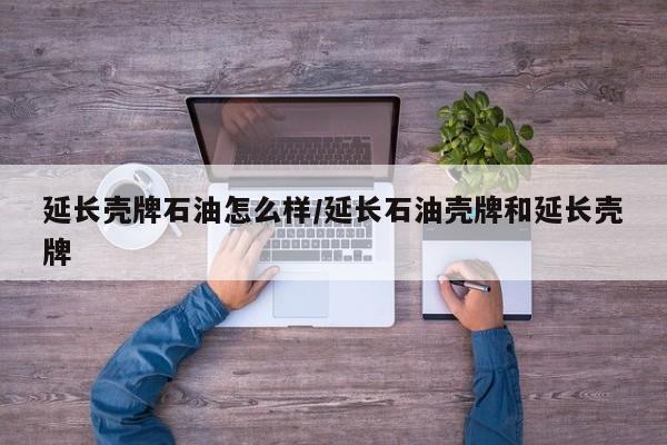 延长壳牌石油怎么样/延长石油壳牌和延长壳牌