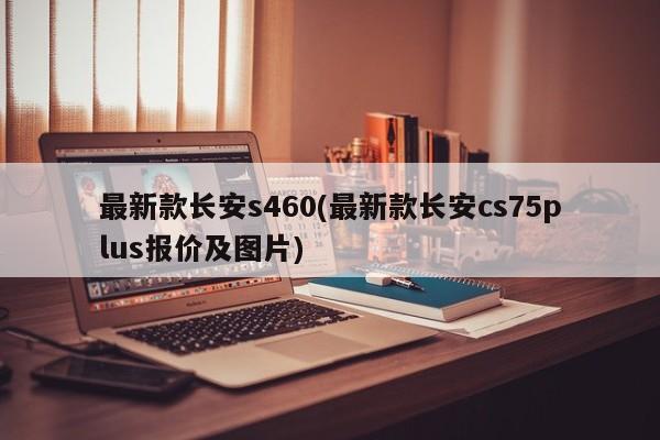 最新款长安s460(最新款长安cs75plus报价及图片)