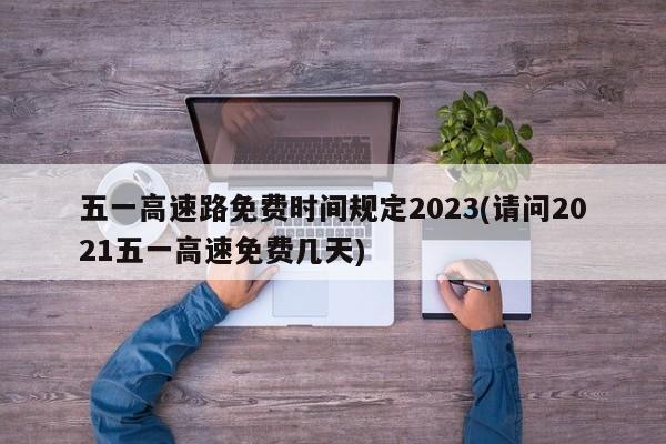 五一高速路免费时间规定2023(请问2021五一高速免费几天)