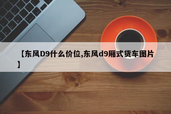 【东风D9什么价位,东风d9厢式货车图片】