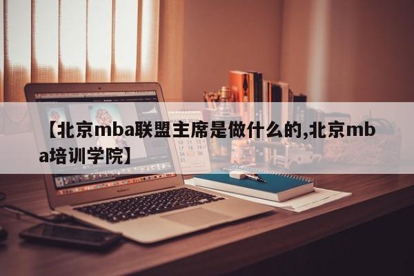 【北京mba联盟主席是做什么的,北京mba培训学院】