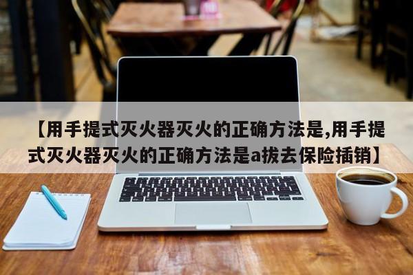 【用手提式灭火器灭火的正确方法是,用手提式灭火器灭火的正确方法是a拔去保险插销】
