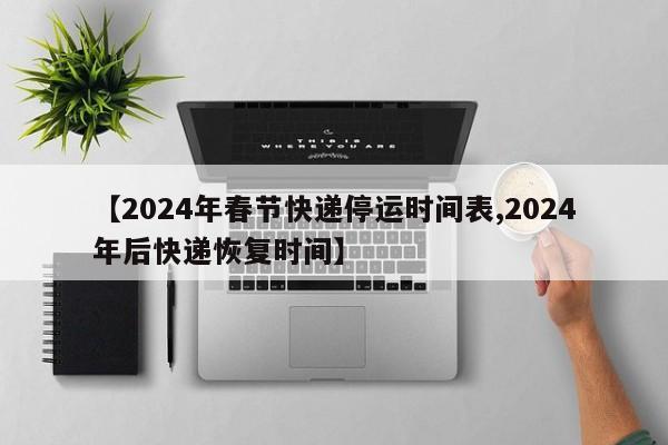 【2024年春节快递停运时间表,2024年后快递恢复时间】