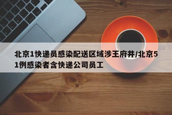 北京1快递员感染配送区域涉王府井/北京51例感染者含快递公司员工