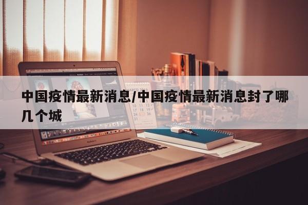 中国疫情最新消息/中国疫情最新消息封了哪几个城