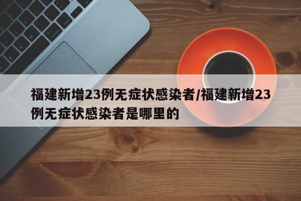 福建新增23例无症状感染者/福建新增23例无症状感染者是哪里的