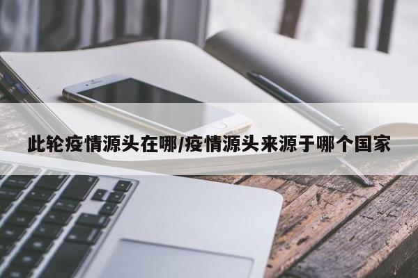 此轮疫情源头在哪/疫情源头来源于哪个国家