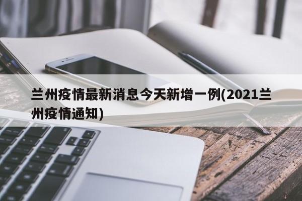 兰州疫情最新消息今天新增一例(2021兰州疫情通知)