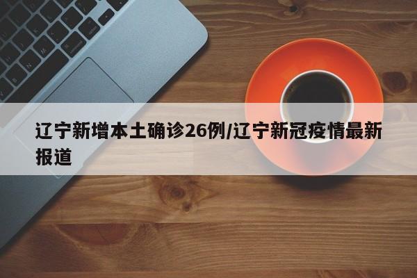 辽宁新增本土确诊26例/辽宁新冠疫情最新报道