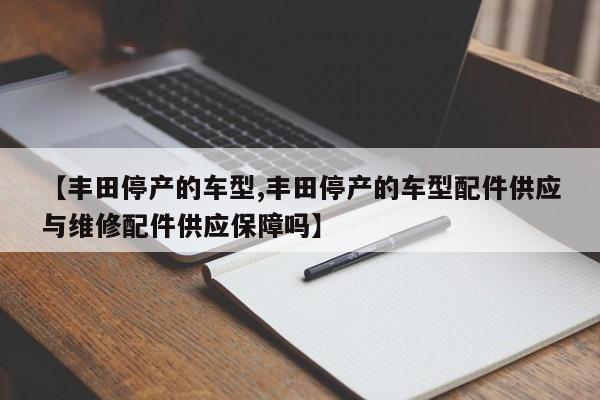 【丰田停产的车型,丰田停产的车型配件供应与维修配件供应保障吗】