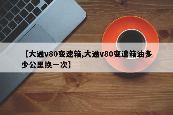 【大通v80变速箱,大通v80变速箱油多少公里换一次】