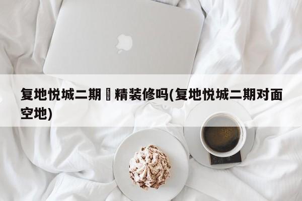 复地悦城二期帶精装修吗(复地悦城二期对面空地)