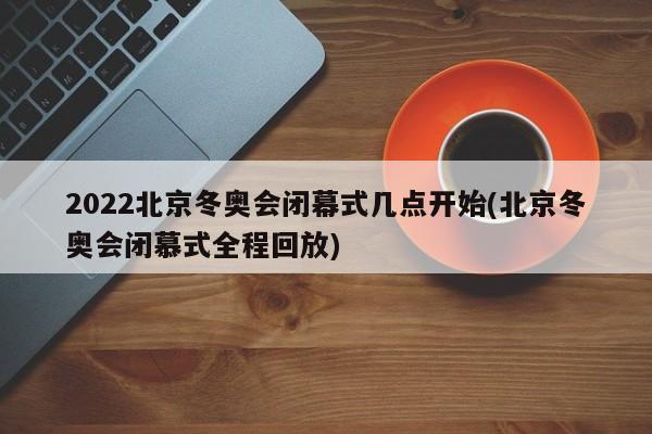 2022北京冬奥会闭幕式几点开始(北京冬奥会闭慕式全程回放)