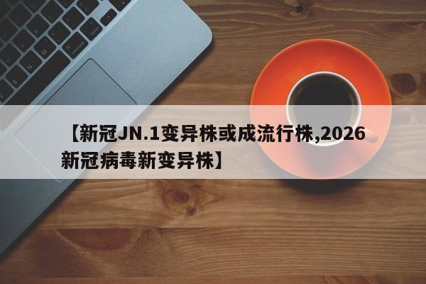 【新冠JN.1变异株或成流行株,2026新冠病毒新变异株】
