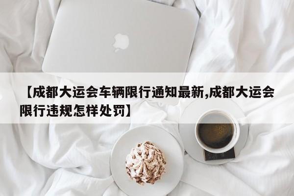 【成都大运会车辆限行通知最新,成都大运会限行违规怎样处罚】