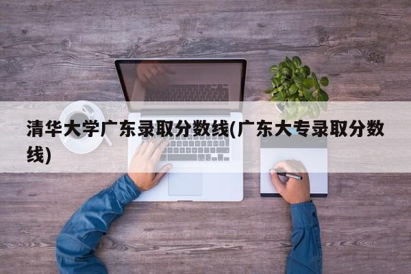 清华大学广东录取分数线(广东大专录取分数线)