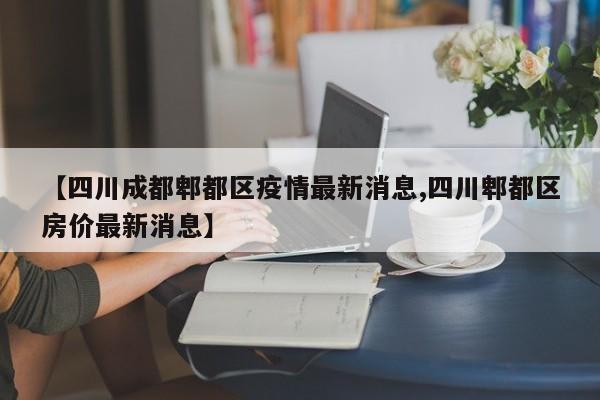 【四川成都郫都区疫情最新消息,四川郫都区房价最新消息】