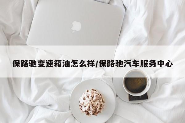 保路驰变速箱油怎么样/保路驰汽车服务中心