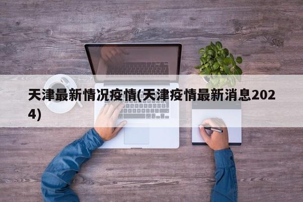 天津最新情况疫情(天津疫情最新消息2024)