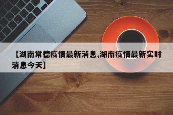 【湖南常德疫情最新消息,湖南疫情最新实时消息今天】