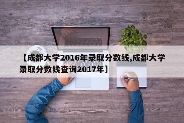 【成都大学2016年录取分数线,成都大学录取分数线查询2017年】