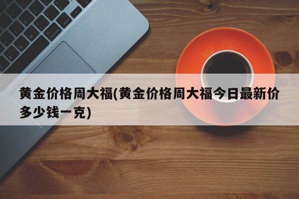 黄金价格周大福(黄金价格周大福今日最新价多少钱一克)