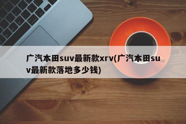 广汽本田suv最新款xrv(广汽本田suv最新款落地多少钱)