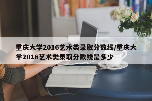 重庆大学2016艺术类录取分数线/重庆大学2016艺术类录取分数线是多少