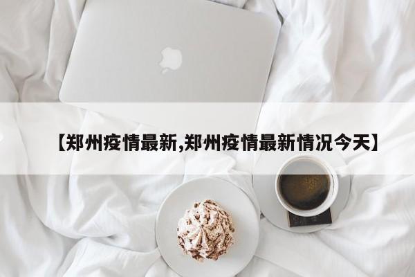 【郑州疫情最新,郑州疫情最新情况今天】