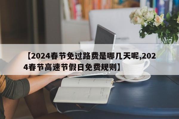 【2024春节免过路费是哪几天呢,2024春节高速节假日免费规则】