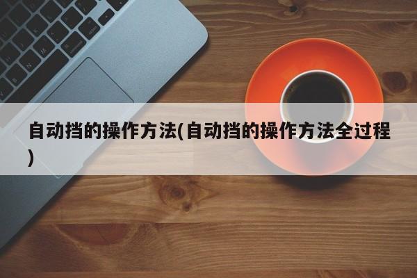 自动挡的操作方法(自动挡的操作方法全过程)