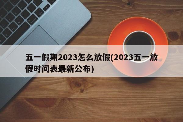 五一假期2023怎么放假(2023五一放假时间表最新公布)