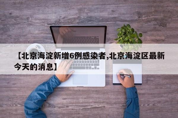 【北京海淀新增6例感染者,北京海淀区最新今天的消息】