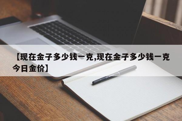 【现在金子多少钱一克,现在金子多少钱一克今日金价】