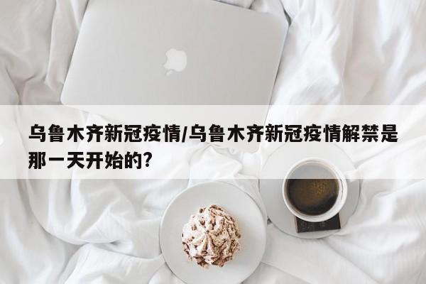 乌鲁木齐新冠疫情/乌鲁木齐新冠疫情解禁是那一天开始的?