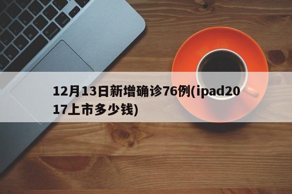12月13日新增确诊76例(ipad2017上市多少钱)