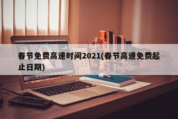春节免费高速时间2021(春节高速免费起止日期)