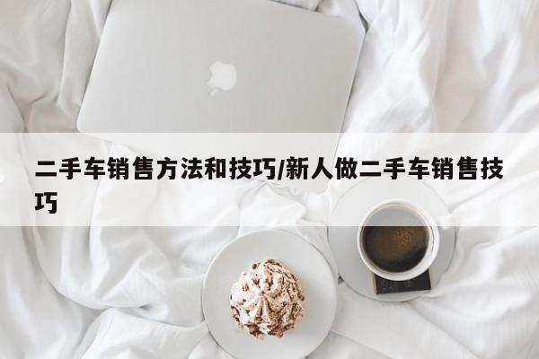 二手车销售方法和技巧/新人做二手车销售技巧