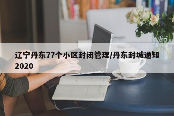 辽宁丹东77个小区封闭管理/丹东封城通知2020