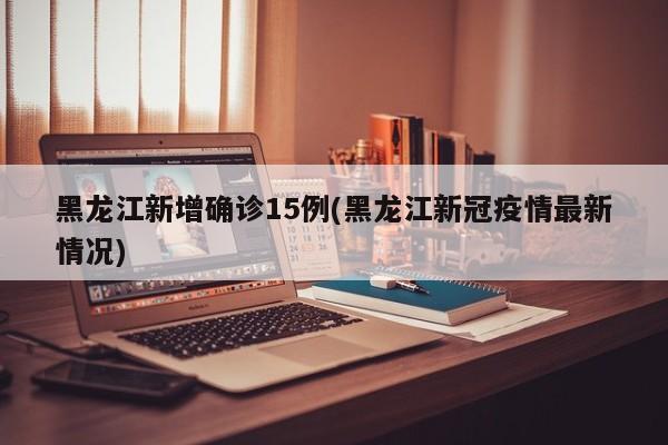 黑龙江新增确诊15例(黑龙江新冠疫情最新情况)