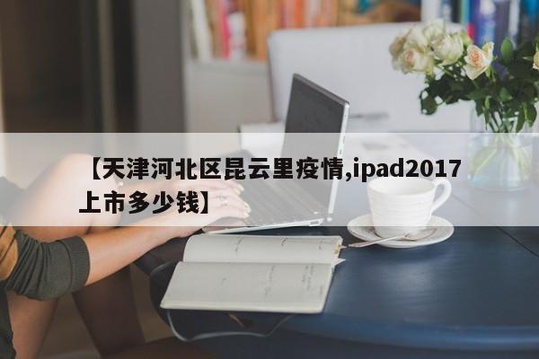 【天津河北区昆云里疫情,ipad2017上市多少钱】
