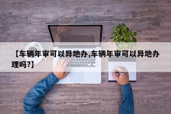 【车辆年审可以异地办,车辆年审可以异地办理吗?】